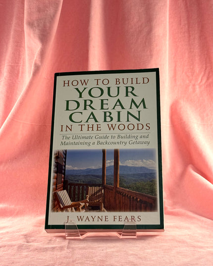 How to Build Your Dream Cabin in the Woods: The Ultimate Guide to Building and Maintaining a Backcountry Getaway - J. Wayne Fears